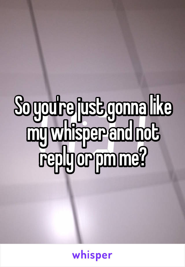 So you're just gonna like my whisper and not reply or pm me?