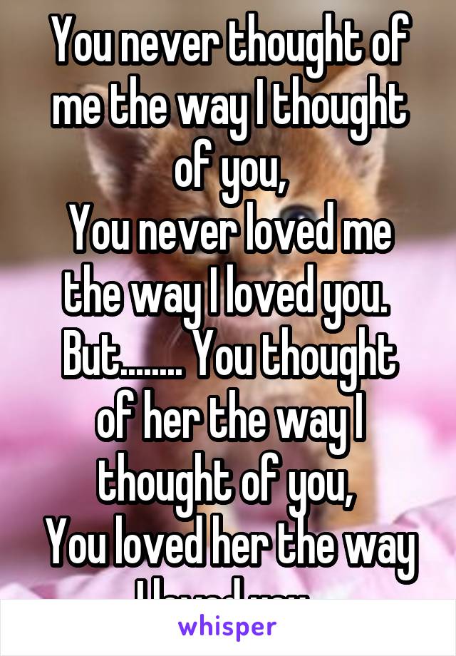 You never thought of me the way I thought of you,
You never loved me the way I loved you. 
But........ You thought of her the way I thought of you, 
You loved her the way I loved you. 