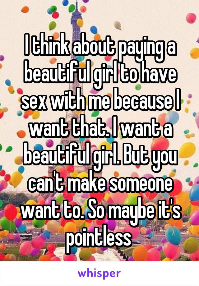 I think about paying a beautiful girl to have sex with me because I want that. I want a beautiful girl. But you can't make someone want to. So maybe it's pointless 