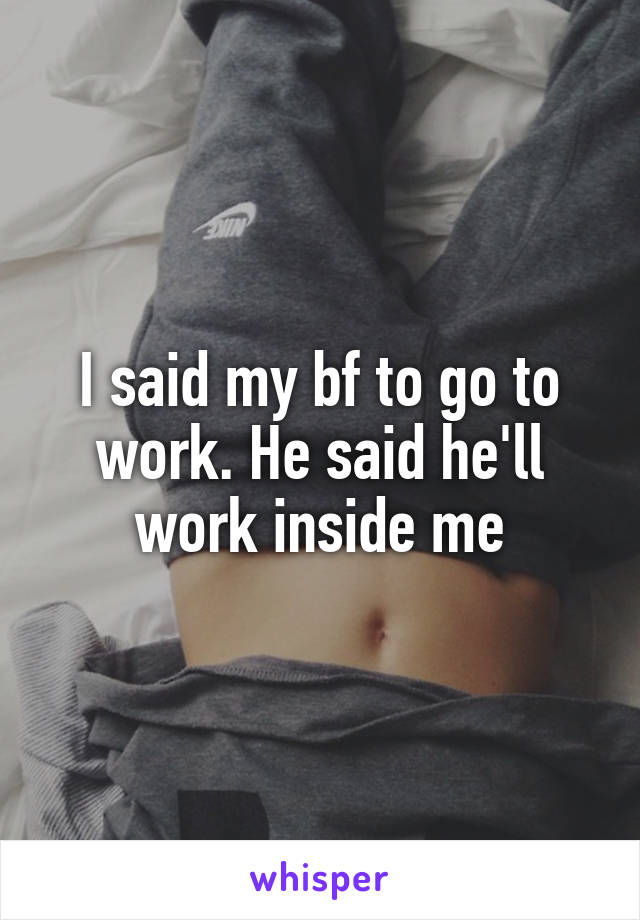 I said my bf to go to work. He said he'll work inside me