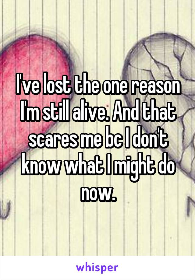 I've lost the one reason I'm still alive. And that scares me bc I don't know what I might do now.