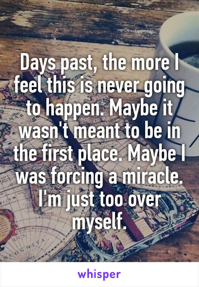 Days past, the more I feel this is never going to happen. Maybe it wasn't meant to be in the first place. Maybe I was forcing a miracle. I'm just too over myself.