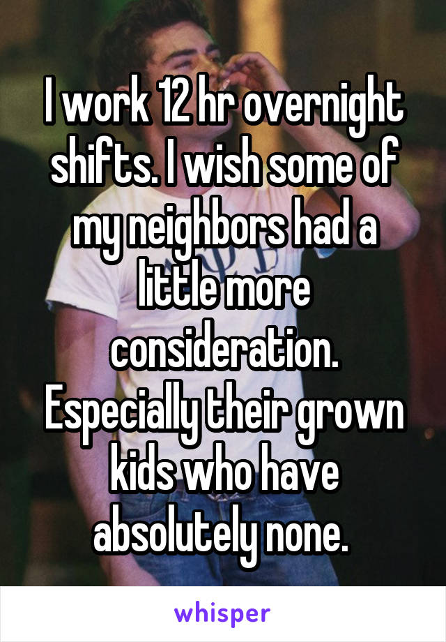 I work 12 hr overnight shifts. I wish some of my neighbors had a little more consideration. Especially their grown kids who have absolutely none. 