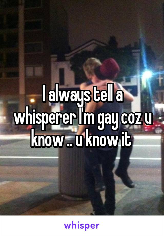 I always tell a whisperer I'm gay coz u know .. u know it 