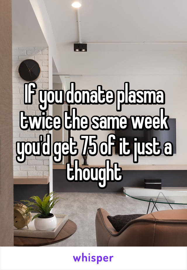 If you donate plasma twice the same week you'd get 75 of it just a thought