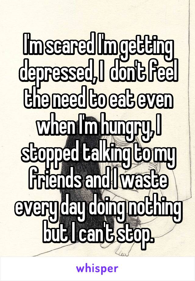 I'm scared I'm getting depressed, I  don't feel the need to eat even when I'm hungry, I stopped talking to my friends and I waste every day doing nothing but I can't stop.