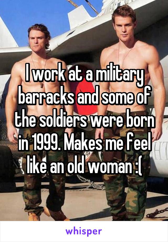 I work at a military barracks and some of the soldiers were born in 1999. Makes me feel like an old woman :(