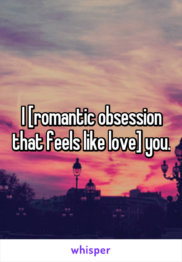 I [romantic obsession that feels like love] you.