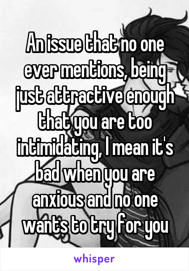 An issue that no one ever mentions, being just attractive enough that you are too intimidating, I mean it's bad when you are anxious and no one wants to try for you