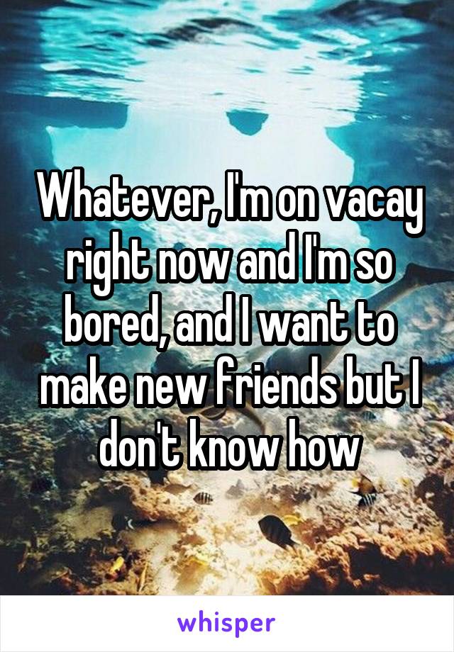 Whatever, I'm on vacay right now and I'm so bored, and I want to make new friends but I don't know how