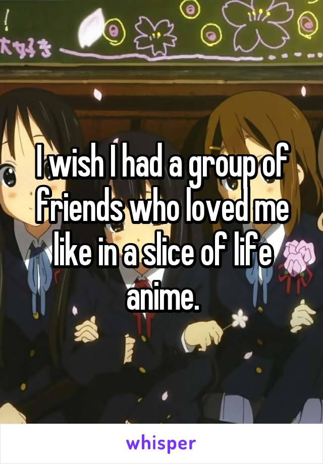 I wish I had a group of friends who loved me like in a slice of life anime.