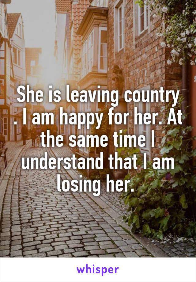 She is leaving country . I am happy for her. At the same time I understand that I am losing her. 