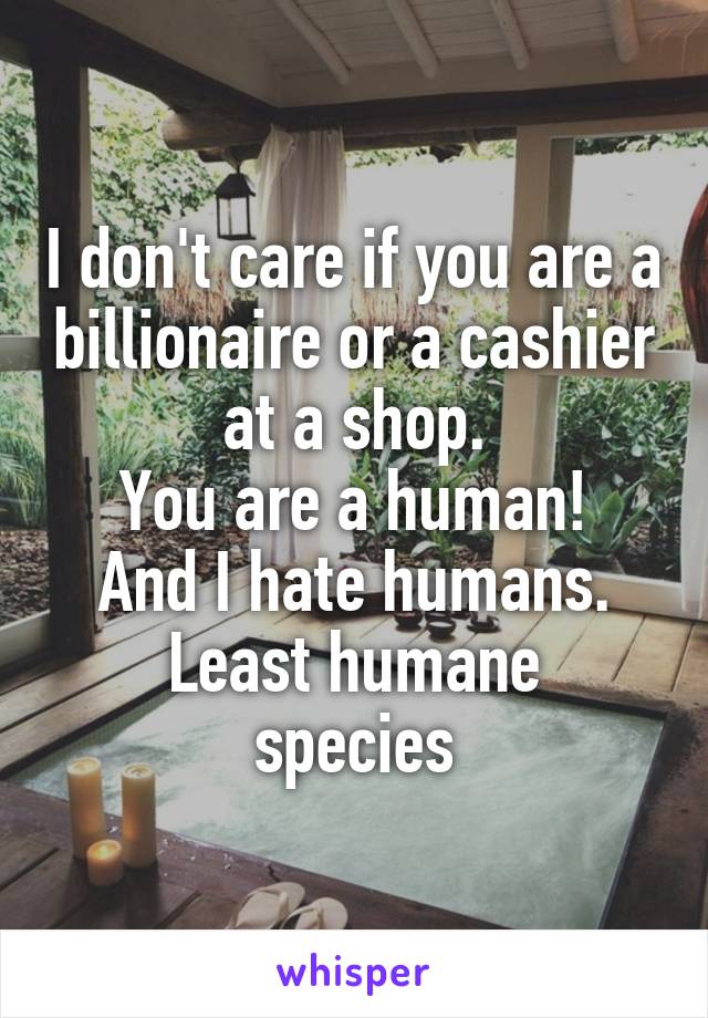 I don't care if you are a billionaire or a cashier at a shop.
You are a human!
And I hate humans.
Least humane species