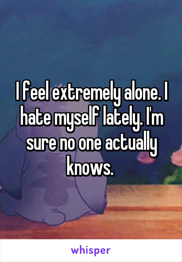 I feel extremely alone. I hate myself lately. I'm sure no one actually knows. 