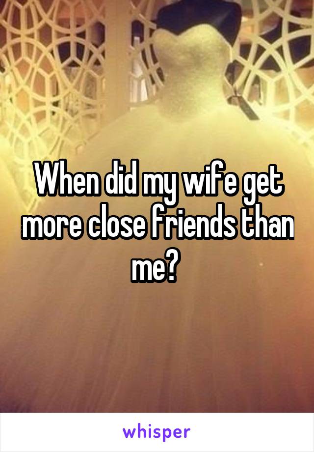 When did my wife get more close friends than me? 