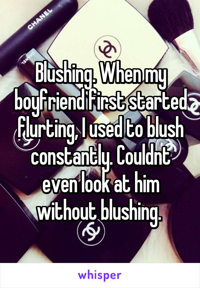 Blushing. When my boyfriend first started flurting, I used to blush constantly. Couldnt even look at him without blushing. 