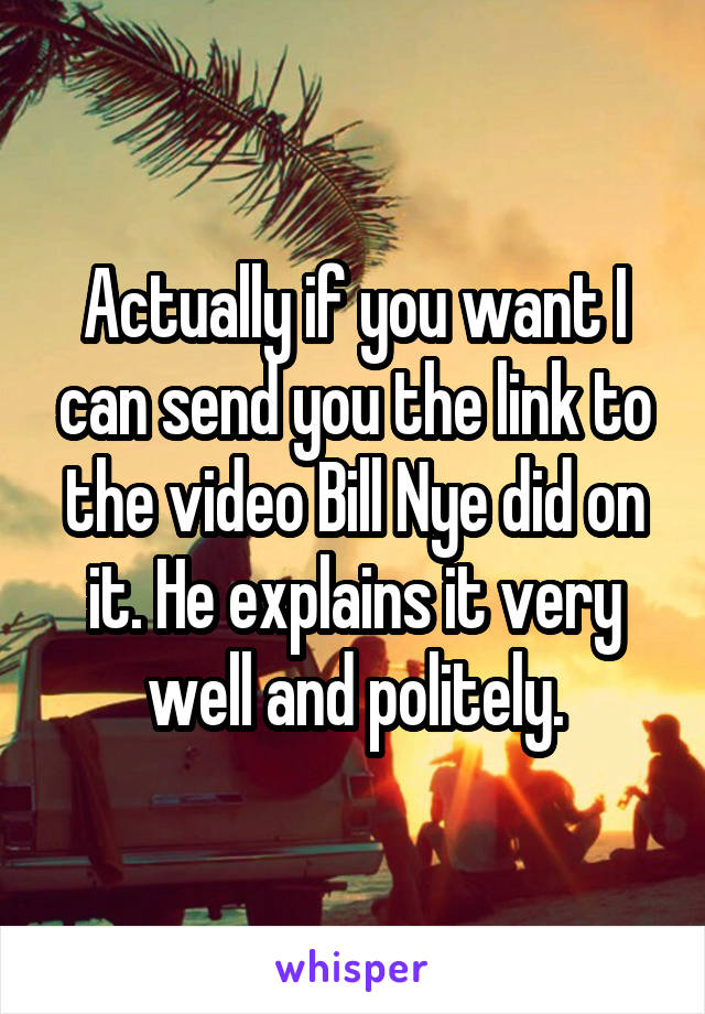 Actually if you want I can send you the link to the video Bill Nye did on it. He explains it very well and politely.