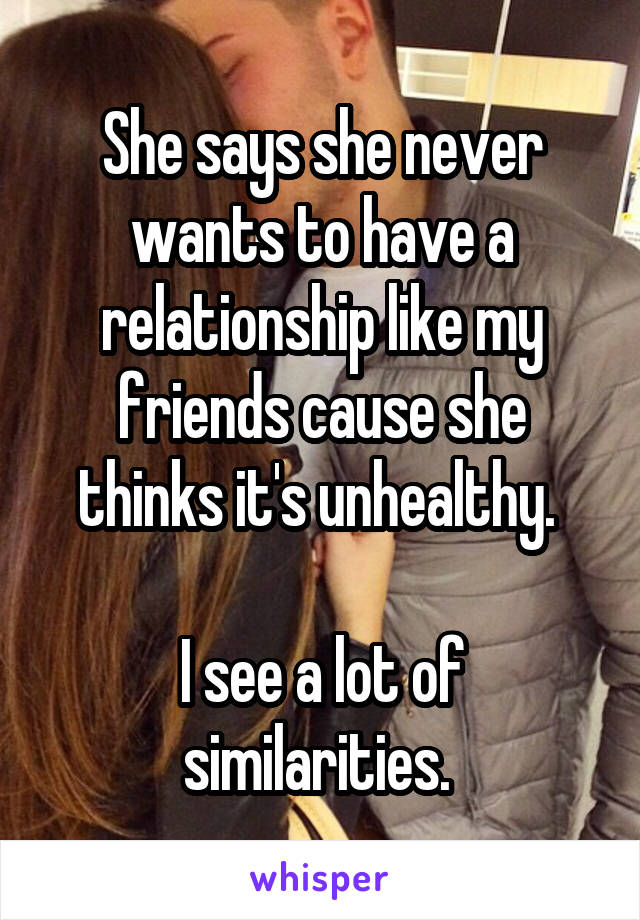 She says she never wants to have a relationship like my friends cause she thinks it's unhealthy. 

I see a lot of similarities. 