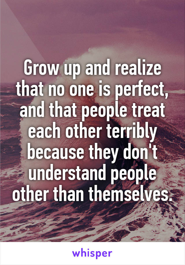 Grow up and realize that no one is perfect, and that people treat each other terribly because they don't understand people other than themselves.