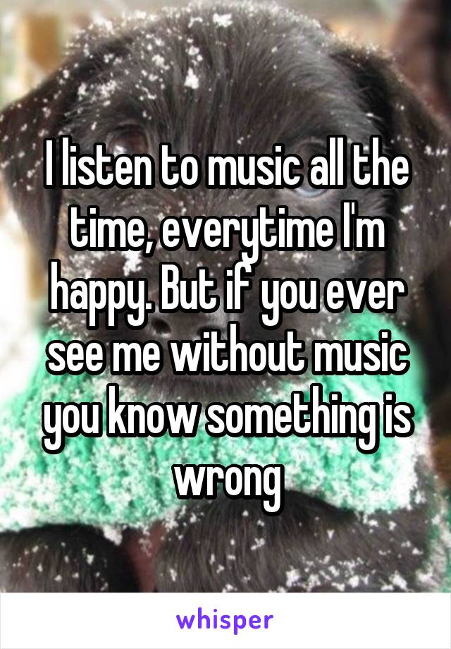 I listen to music all the time, everytime I'm happy. But if you ever see me without music you know something is wrong