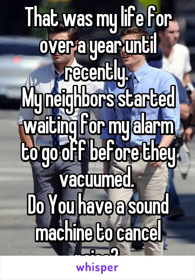 That was my life for over a year until recently. 
My neighbors started waiting for my alarm to go off before they vacuumed. 
Do You have a sound machine to cancel noise? 