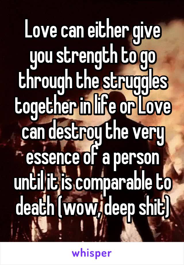 Love can either give you strength to go through the struggles together in life or Love can destroy the very essence of a person until it is comparable to death (wow, deep shit)
