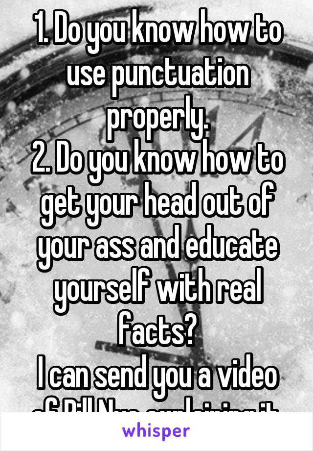 1. Do you know how to use punctuation properly.
2. Do you know how to get your head out of your ass and educate yourself with real facts?
I can send you a video of Bill Nye explaining it.