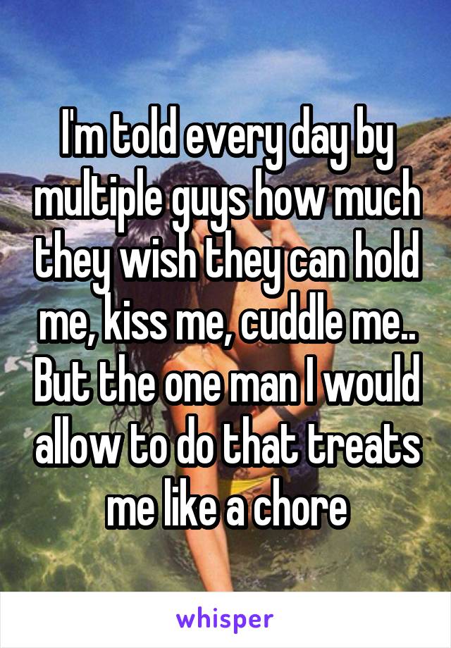 I'm told every day by multiple guys how much they wish they can hold me, kiss me, cuddle me.. But the one man I would allow to do that treats me like a chore