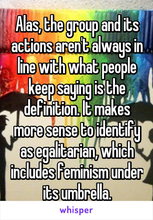 Alas, the group and its actions aren't always in line with what people keep saying is the definition. It makes more sense to identify as egalitarian, which includes feminism under its umbrella.