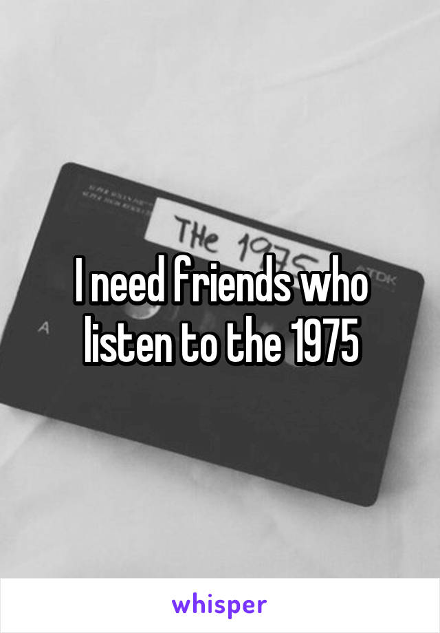 I need friends who listen to the 1975