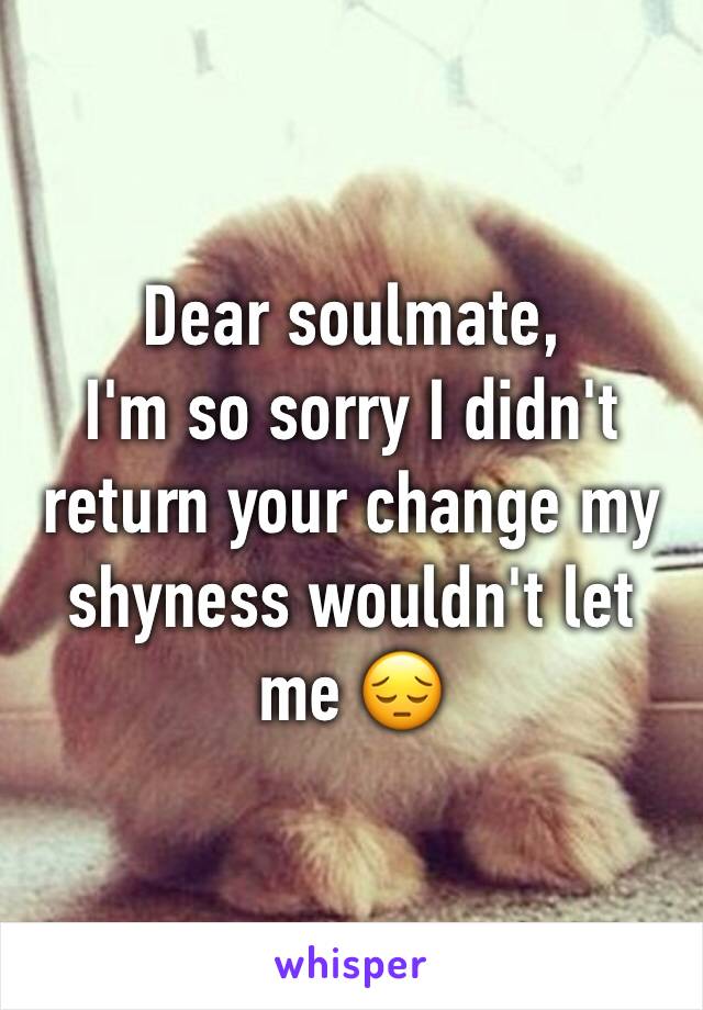 Dear soulmate,
I'm so sorry I didn't return your change my shyness wouldn't let me 😔