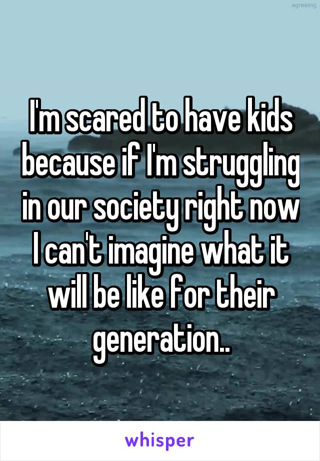 I'm scared to have kids because if I'm struggling in our society right now I can't imagine what it will be like for their generation..