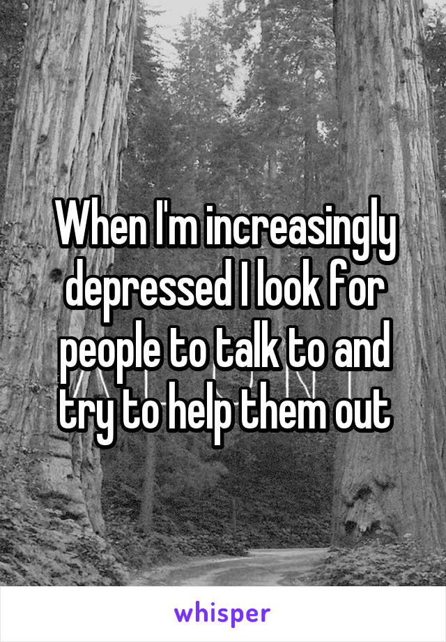 When I'm increasingly depressed I look for people to talk to and try to help them out