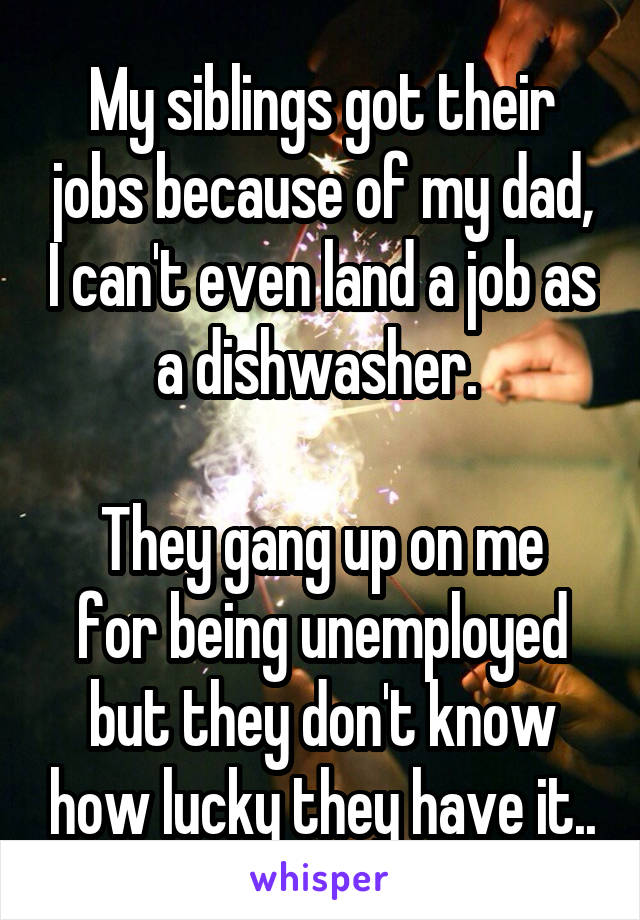 My siblings got their jobs because of my dad, I can't even land a job as a dishwasher. 

They gang up on me for being unemployed but they don't know how lucky they have it..