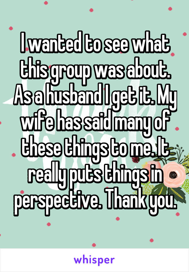 I wanted to see what this group was about. As a husband I get it. My wife has said many of these things to me. It really puts things in perspective. Thank you. 