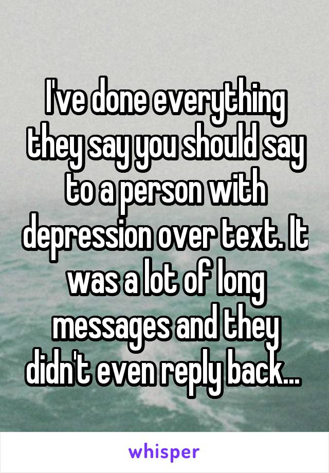 I've done everything they say you should say to a person with depression over text. It was a lot of long messages and they didn't even reply back... 