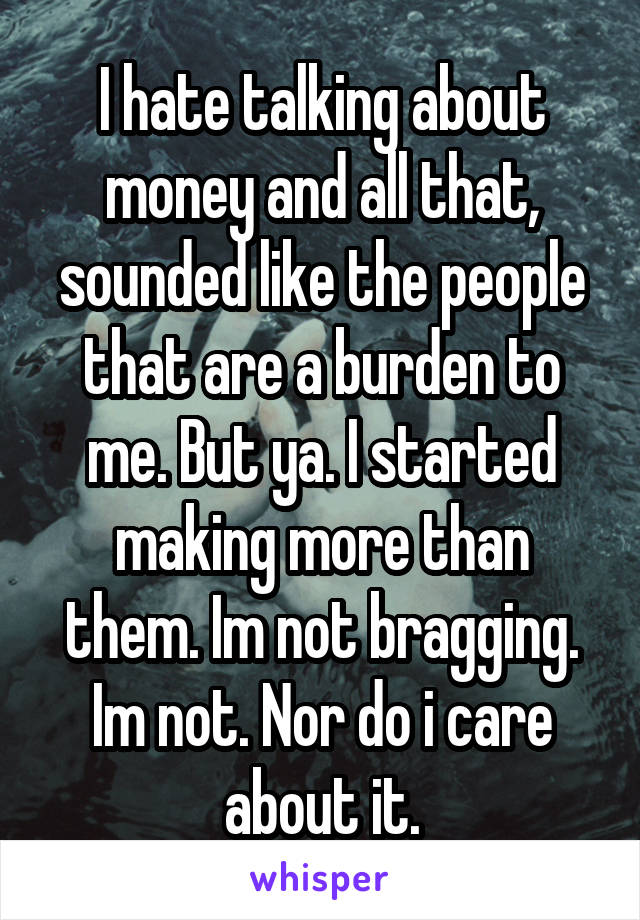 I hate talking about money and all that, sounded like the people that are a burden to me. But ya. I started making more than them. Im not bragging. Im not. Nor do i care about it.