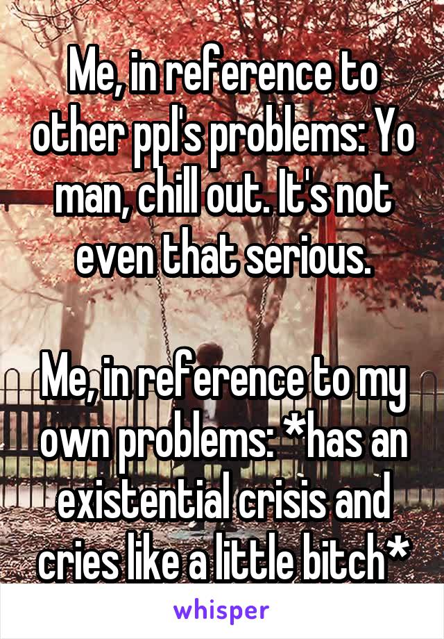 Me, in reference to other ppl's problems: Yo man, chill out. It's not even that serious.

Me, in reference to my own problems: *has an existential crisis and cries like a little bitch*