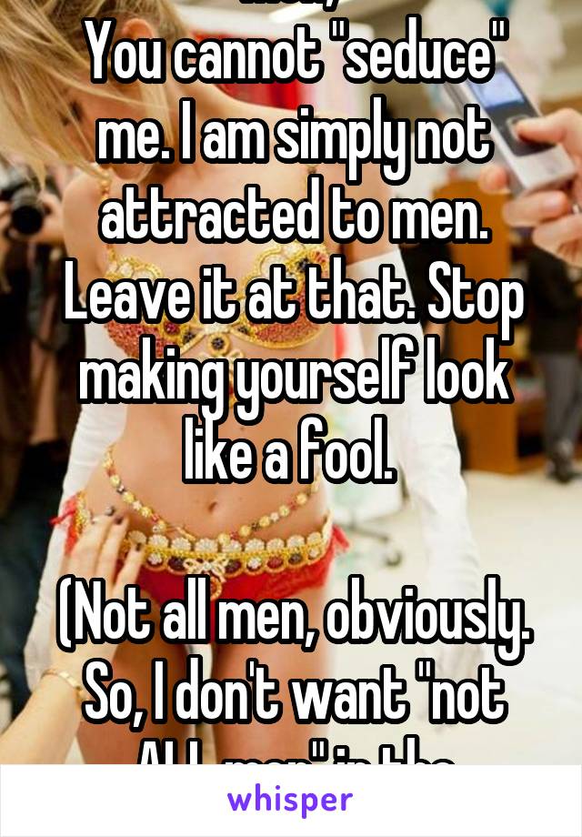 Men, 
You cannot "seduce" me. I am simply not attracted to men. Leave it at that. Stop making yourself look like a fool. 

(Not all men, obviously. So, I don't want "not ALL men" in the comments)