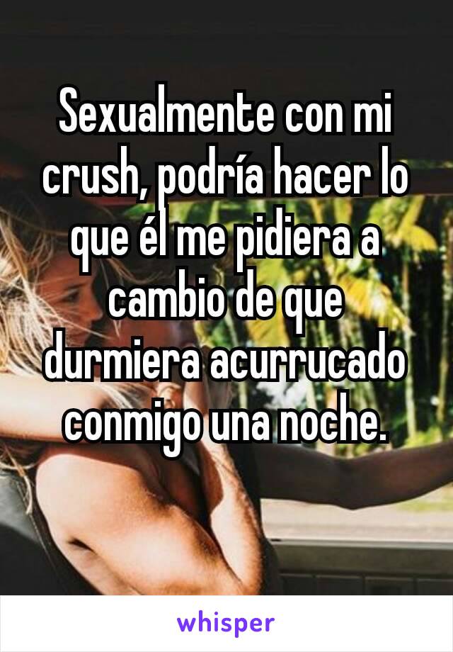 Sexualmente con mi crush, podría hacer lo que él me pidiera a cambio de que durmiera acurrucado conmigo una noche.