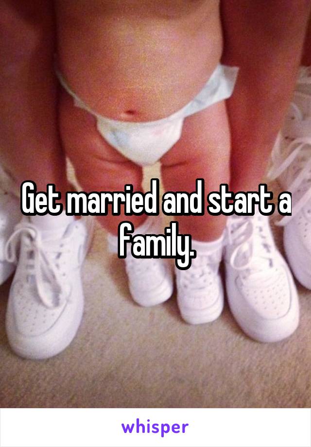 Get married and start a family.