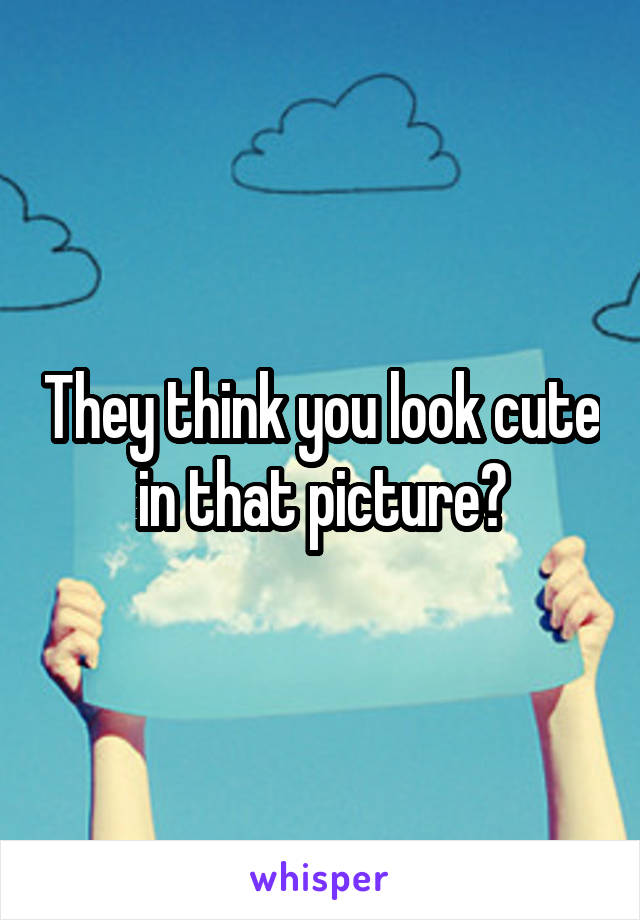 They think you look cute in that picture?