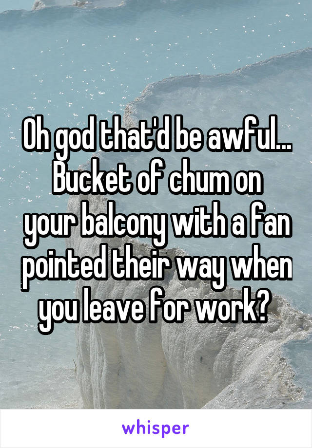 Oh god that'd be awful...
Bucket of chum on your balcony with a fan pointed their way when you leave for work? 