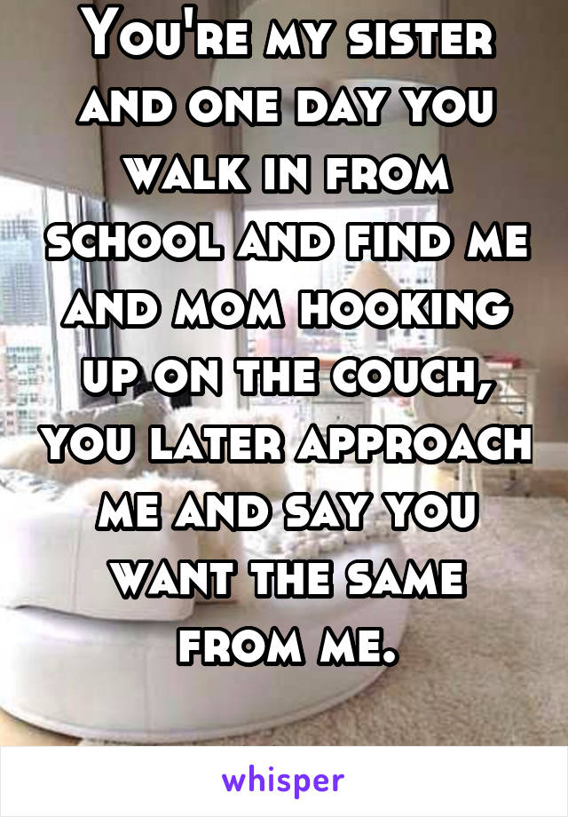 You're my sister and one day you walk in from school and find me and mom hooking up on the couch, you later approach me and say you want the same from me.

M21