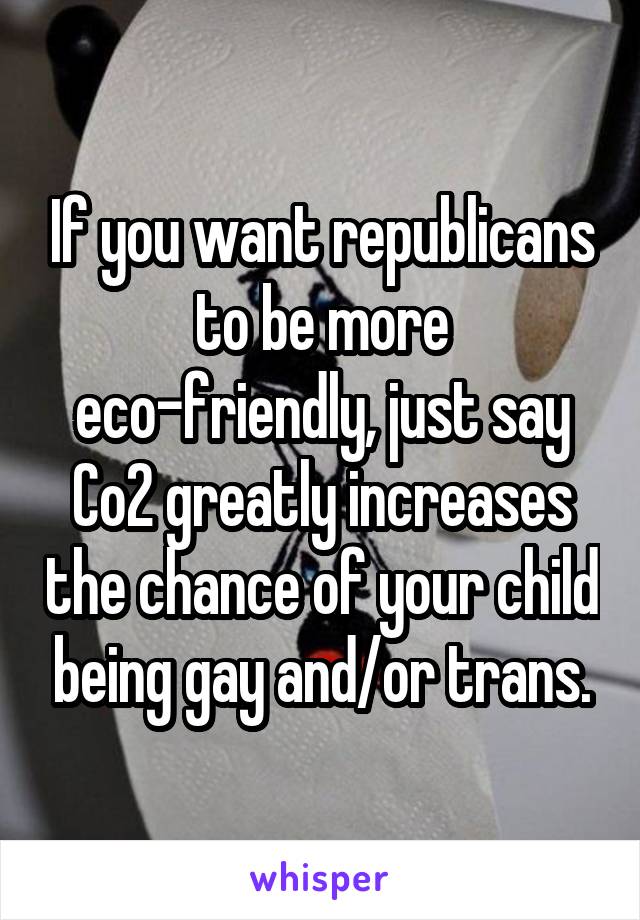 If you want republicans to be more eco-friendly, just say Co2 greatly increases the chance of your child being gay and/or trans.