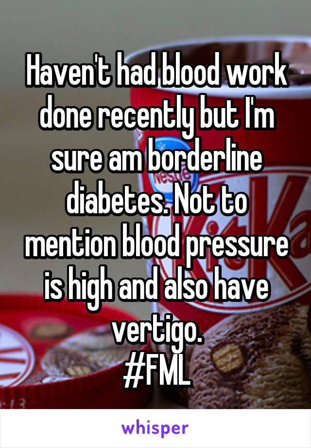 Haven't had blood work done recently but I'm sure am borderline diabetes. Not to mention blood pressure is high and also have vertigo.
#FML