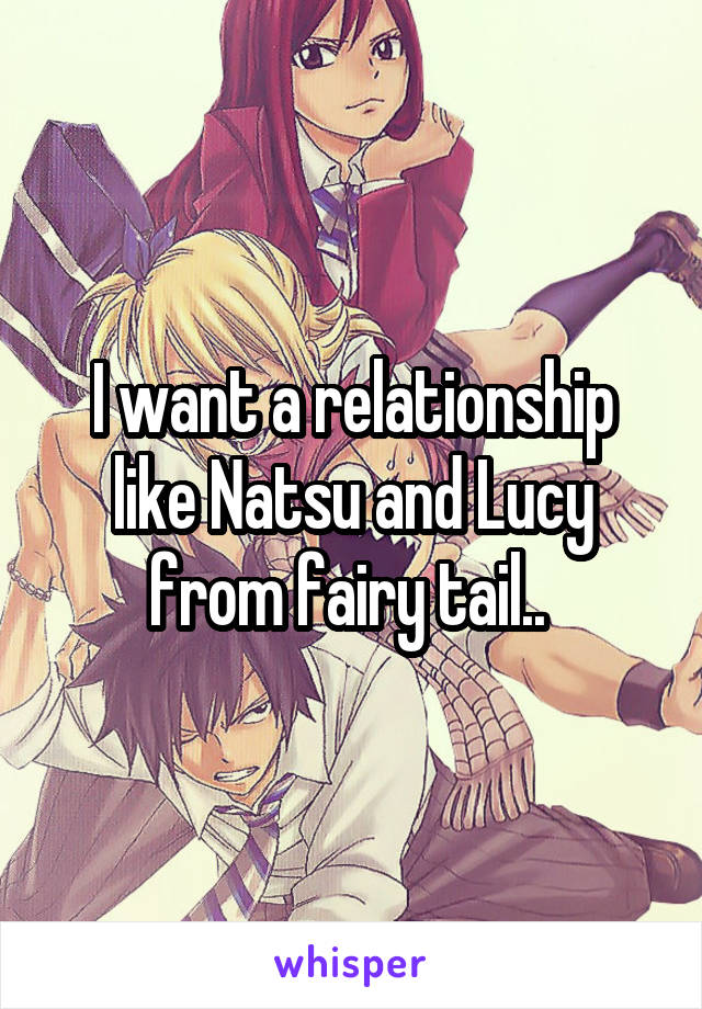 I want a relationship like Natsu and Lucy from fairy tail.. 