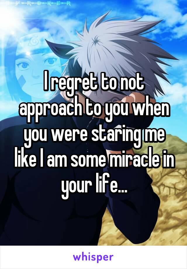 I regret to not approach to you when you were staring me like I am some miracle in your life...