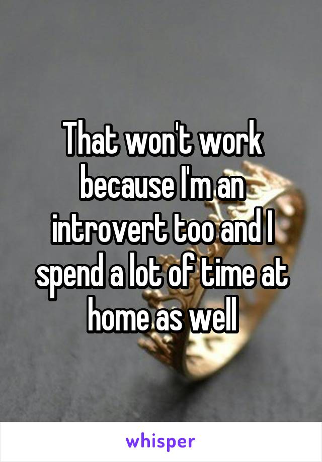 That won't work because I'm an introvert too and I spend a lot of time at home as well