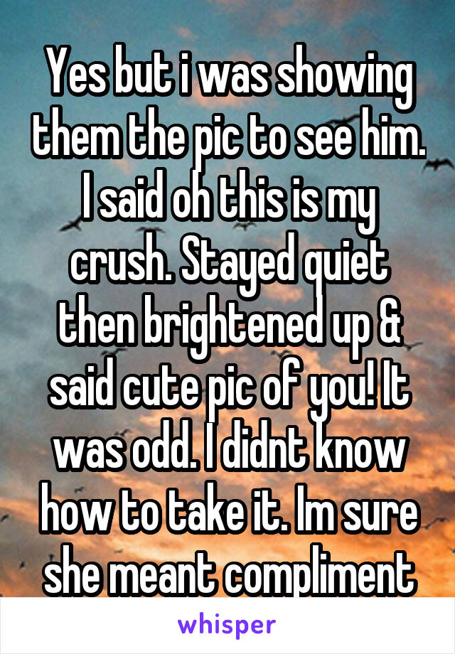 Yes but i was showing them the pic to see him. I said oh this is my crush. Stayed quiet then brightened up & said cute pic of you! It was odd. I didnt know how to take it. Im sure she meant compliment